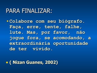 PARA FINALIZAR: Colabore com seu biógrafo. Faça, erre, tente, falhe, lute. Mas, por favor,  não jogue fora, se acomodando, a extraordinária oportunidade de ter  vivido. ( Nizan Guanes, 2002) 