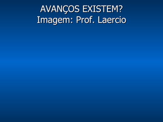 AVANÇOS EXISTEM? Imagem: Prof. Laercio 