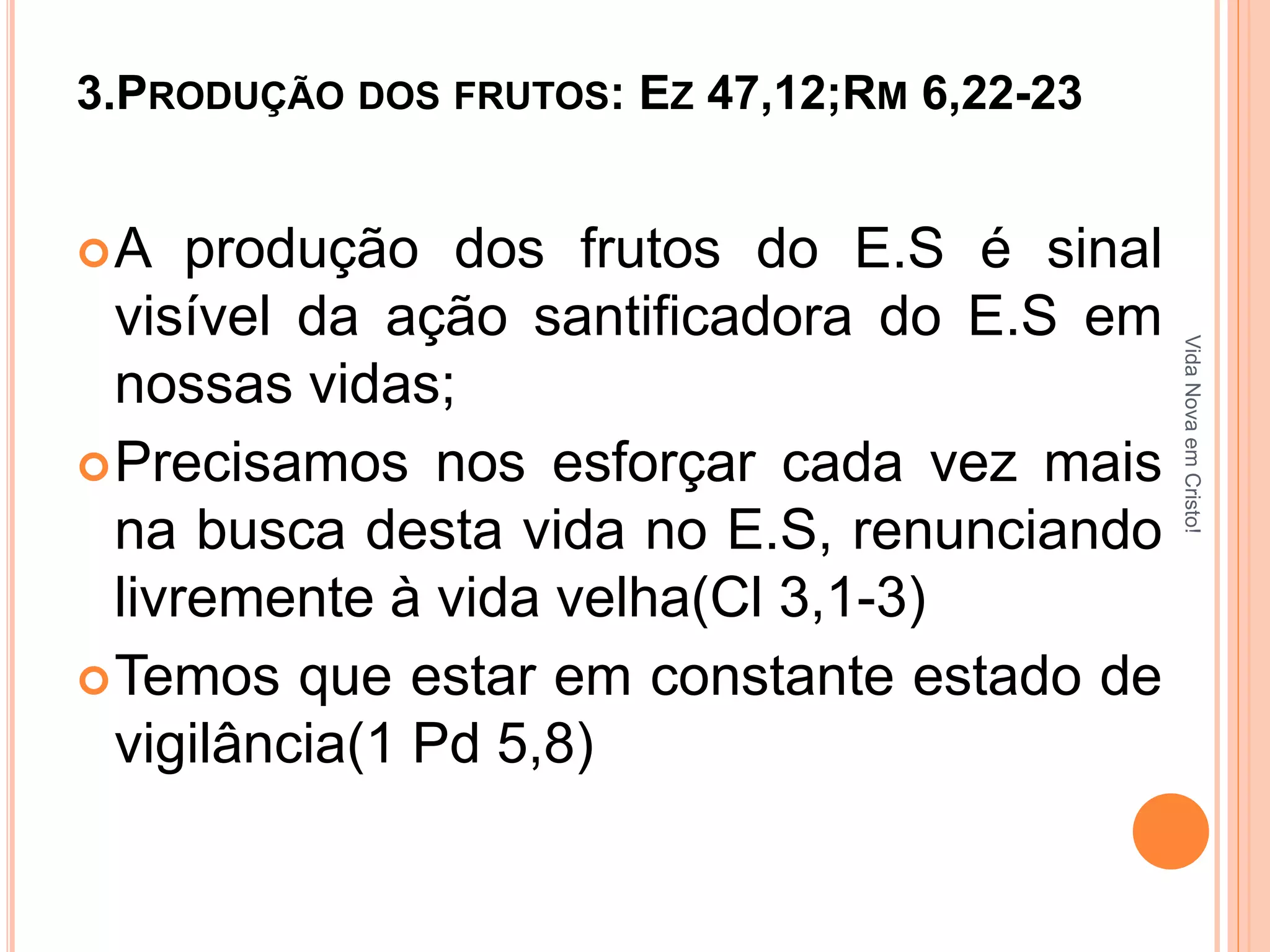 3.PRODUÇÃO DOS FRUTOS: EZ 47,12;RM 6,22-23 
A produção dos frutos do E.S é sinal 
visível da ação santificadora do E.S em 
nossas vidas; 
Precisamos nos esforçar cada vez mais 
na busca desta vida no E.S, renunciando 
livremente à vida velha(Cl 3,1-3) 
Temos que estar em constante estado de 
vigilância(1 Pd 5,8) 
Vida Nova em Cristo! 
 