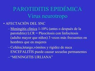 PAROTIDITIS EPIDÉMICA
Virus neurotropo
• AFECTACIÓN DEL SNC
–Meningitis clínica 1-10% (antes o después de la
parotiditis) LCR = Pleocitosis con linfocitosis
(adulto mayor que niños) 3 veces más frecuentes en
hombres que en mujeres
–Cefalea,letargo,vómitos y rigidez de nuca
ENCEFALITIS puede causar secuelas permanentes
–“MENINGITIS URLIANA”
 