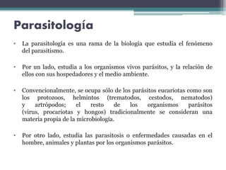 Parasitología
• La parasitología es una rama de la biología que estudia el fenómeno
del parasitismo.
• Por un lado, estudia a los organismos vivos parásitos, y la relación de
ellos con sus hospedadores y el medio ambiente.
• Convencionalmente, se ocupa sólo de los parásitos eucariotas como son
los protozoos, helmintos (trematodos, cestodos, nematodos)
y artrópodos; el resto de los organismos parásitos
(virus, procariotas y hongos) tradicionalmente se consideran una
materia propia de la microbiología.
• Por otro lado, estudia las parasitosis o enfermedades causadas en el
hombre, animales y plantas por los organismos parásitos.
 