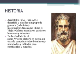 HISTORIA
• Aristóteles (384 – 322 A.C.)
describió y clasificó un grupo de
gusanos (helmintos)
intestinales.Otros como Plinio el
Viejo y Galeno estudiaron parásitos
humanos y animales.
• En la edad Media el
sabio Avicena elaboró en Persia un
tratado completo sobre helmintos y
nematodos y métodos para
combatirlos y curarlos.
 