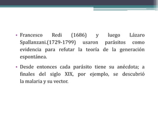 • Francesco Redi (1686) y luego Lázaro
Spallanzani.(1729-1799) usaron parásitos como
evidencia para refutar la teoría de la generación
espontánea.
• Desde entonces cada parásito tiene su anécdota; a
finales del siglo XIX, por ejemplo, se descubrió
la malaria y su vector.
 