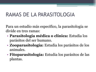 RAMAS DE LA PARASITOLOGIA
Para un estudio más específico, la parasitología se
divide en tres ramas:
• Parasitología médica o clínica: Estudia los
parásitos del ser humano.
• Zooparasitología: Estudia los parásitos de los
animales.
• Fitoparasitología: Estudia los parásitos de las
plantas.
 