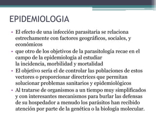 EPIDEMIOLOGIA
• El efecto de una infección parasitaria se relaciona
estrechamente con factores geográficos, sociales, y
económicos
• que otro de los objetivos de la parasitología recae en el
campo de la epidemiología al estudiar
la incidencia, morbilidad y mortalidad
• El objetivo sería el de controlar las poblaciones de estos
vectores o proporcionar directrices que permitan
solucionar problemas sanitarios y epidemiológicos
• Al tratarse de organismos a un tiempo muy simplificados
y con interesantes mecanismos para burlar las defensas
de su hospedador a menudo los parásitos han recibido
atención por parte de la genética o la biología molecular.
 