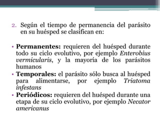 2. Según el tiempo de permanencia del parásito
en su huésped se clasifican en:
• Permanentes: requieren del huésped durante
todo su ciclo evolutivo, por ejemplo Enterobius
vermicularis, y la mayoría de los parásitos
humanos
• Temporales: el parásito sólo busca al huésped
para alimentarse, por ejemplo Triatoma
infestans
• Periódicos: requieren del huésped durante una
etapa de su ciclo evolutivo, por ejemplo Necator
americanus
 