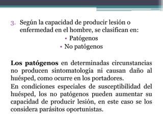 3. Según la capacidad de producir lesión o
enfermedad en el hombre, se clasifican en:
• Patógenos
• No patógenos
Los patógenos en determinadas circunstancias
no producen sintomatología ni causan daño al
huésped, como ocurre en los portadores.
En condiciones especiales de susceptibilidad del
huésped, los no patógenos pueden aumentar su
capacidad de producir lesión, en este caso se los
considera parásitos oportunistas.
 