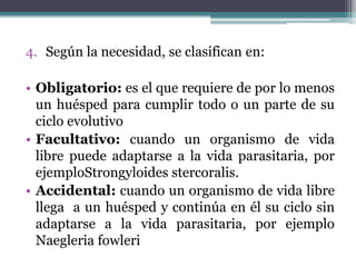 4. Según la necesidad, se clasifican en:
• Obligatorio: es el que requiere de por lo menos
un huésped para cumplir todo o un parte de su
ciclo evolutivo
• Facultativo: cuando un organismo de vida
libre puede adaptarse a la vida parasitaria, por
ejemploStrongyloides stercoralis.
• Accidental: cuando un organismo de vida libre
llega a un huésped y continúa en él su ciclo sin
adaptarse a la vida parasitaria, por ejemplo
Naegleria fowleri
 