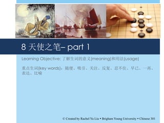 8 天使之笔– part 1
Learning Objective: 了解生词的意义(meaning)和用法(usage)
重点生词(key words)：随便、吸引、关注、反复、忍不住、早已、一再、
表达、比喻
© Created by Rachel Yu Liu  Brigham Young University  Chinese 301
 