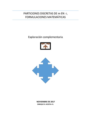 PARTICIONES DISCRETAS DE m EN r,
FORMULACIONES MATEMÁTICAS
Exploración complementaria
NOVIEMBRE DE 2017
ENRIQUE R. ACOSTA> R.
 