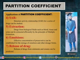 Applications of PARTITION COEFFICIENT:
4) SAR:
Structure activity relationship (SAR) for a series of
drugs can be studied.
5) Extraction:
Drugs from biological fluids such as blood, tissue and
urine can be extracted efficiently by the principle of Multiple
Extraction.
6) Emulsions:
Effective concentration of preservative can be
established for the storage of emulsion and other dosage forms.
7) Release of drug:
Release of drugs from ointments and creams can be
predicted.
PARTITION COEFFICIENT
 