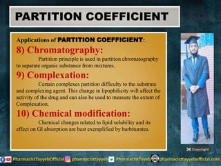 Applications of PARTITION COEFFICIENT:
8) Chromatography:
Partition principle is used in partition chromatography
to separate organic substance from mixtures.
9) Complexation:
Certain complexes partition difficulty to the substrate
and complexing agent. This change in lipophilicity will affect the
activity of the drug and can also be used to measure the extent of
Complexation.
10) Chemical modification:
Chemical changes related to lipid solubility and its
effect on GI absorption are best exemplified by barbiturates.
PARTITION COEFFICIENT
 