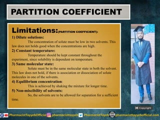 Limitations:(PARTITION COEFFICIENT):
1) Dilute solutions:
The concentration of solute must be low in two solvents. This
law does not holds good when the concentrations are high.
2) Constant temperature:
Temperature should be kept constant throughout the
experiment, since solubility is dependent on temperature.
3) Same molecular state:
Solute must be in the same molecular state in both the solvent.
This law does not hold, if there is association or dissociation of solute
molecules in one of the solvents.
4) Equilibrium concentration:
This is achieved by shaking the mixture for longer time.
5) Non-miscibility of solvents:
So, the solvents are to be allowed for separation for a sufficient
time.
PARTITION COEFFICIENT
 