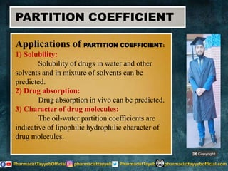 Applications of PARTITION COEFFICIENT:
1) Solubility:
Solubility of drugs in water and other
solvents and in mixture of solvents can be
predicted.
2) Drug absorption:
Drug absorption in vivo can be predicted.
3) Character of drug molecules:
The oil-water partition coefficients are
indicative of lipophilic hydrophilic character of
drug molecules.
PARTITION COEFFICIENT
 