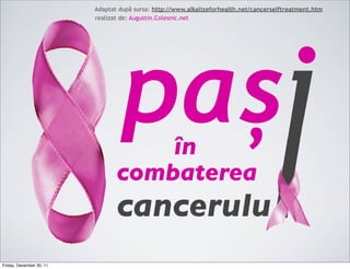 Adaptat după sursa: http://www.alkalizeforhealth.net/cancerselftreatment.htm
                          realizat de: Augustin.Colesnic.net




                                  pași
                                     în
                                 combaterea
                                 cancerulu
Friday, December 30, 11
 