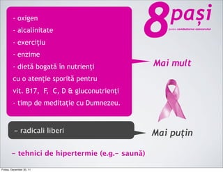 - oxigen
        - alcalinitate
        - exercițiu
        - enzime
                                             8      pași
                                                   pentru combaterea cancerului




        - dietă bogată în nutrienți             Mai mult
        cu o atenție sporită pentru
        vit. B17, F, C, D & gluconutrienți
        - timp de meditație cu Dumnezeu.


         - radicali liberi                      Mai puțin

       - tehnici de hipertermie (e.g.- saună)

Friday, December 30, 11
 