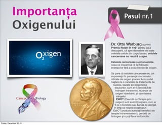 ǰٲț                        Pasul nr.1
            Oxigenului
                                  Dr. Otto Warburg a primit
                                  Premiul Nobel în 1931 pentru că a

                          xigen
                                  descoperit, că spre deosebire de toate
                                  celelalte celule din corpul uman, celulele
                                  canceroase nu respiră oxigen.

                                  Celulele canceroase sunt anaerobe,
                                  ceea ce înseamnă că își folosesc
                                  energia lor fără a avea nevoie de oxigen.

                                  Se pare că celulele canceroase nu pot
                                  supravieţui în prezenţa unor niveluri
                                  ridicate de oxigen şi acest lucru a dat
                                  naştere la o varietate de tratamente de
                                     succes, bazate pe oxigenarea
                                       tesuturilor, cum ar fi peroxidul de
                                        hidrogen intravenos, rezervor de
                                        oxigen hiperbaric, şi ozonizarea
                                         sângelui.
                                         EWOT (Exercitii cu Terapia prin
                                        oxigen) sunt exerciţii uşoare, cum ar
                                       fi pe o bicicleta sau banda de alergat,
                                      în timp ce respira oxigen pur.
                                     EWOT produce aceleași beneficii ale
                                  terapiei intravenoase cu peroxid de
                                  hidrogen şi o poţi face la domiciliu.

Friday, December 30, 11
 