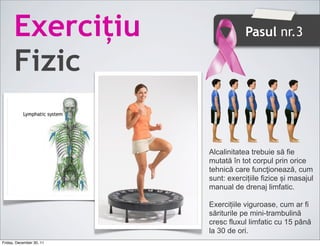 ț                       Pasul nr.3

      Fizic

                          Alcalinitatea trebuie să fie
                          mutată în tot corpul prin orice
                          tehnică care funcţionează, cum
                          sunt: exercițiile fizice și masajul
                          manual de drenaj limfatic.

                          Exercițiile viguroase, cum ar fi
                          săriturile pe mini-trambulină
                          cresc fluxul limfatic cu 15 până
                          la 30 de ori.
Friday, December 30, 11
 