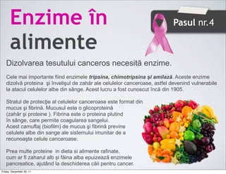 Enzime în                                                            Pasul nr.4

      alimente
   Dizolvarea tesutului canceros necesită enzime.
   Cele mai importante fiind enzimele tripsina, chimotripsina şi amilază. Aceste enzime
   dizolvă proteina şi învelişul de zahăr ale celulelor canceroase, astfel devenind vulnerabile
   la atacul celulelor albe din sânge. Acest lucru a fost cunoscut încă din 1905.

   Stratul de protecţie al celulelor canceroase este format din
   mucus şi fibrină. Mucusul este o glicoproteină
   (zahăr şi proteine ). Fibrina este o proteina plutind
   în sânge, care permite coagularea sangelui.
   Acest camuflaj (biofilm) de mucus şi fibrină previne
   celulele albe din sange ale sistemului imunitar de a
   recunoaşte celule canceroase.

   Prea multe proteine in dieta si alimente rafinate,
   cum ar fi zaharul alb și făina alba epuizează enzimele
   pancreatice, ajutând la deschiderea căii pentru cancer.
Friday, December 30, 11
 