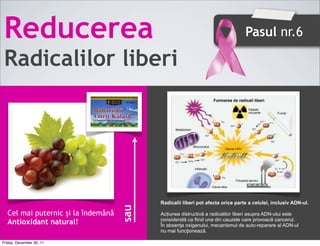 Reducerea                                                                      Pasul nr.6

 Radicalilor liberi




                                          Radicalii liberi pot afecta orice parte a celulei, inclusiv ADN-ul.
                                    sau




  Cel mai puternic și la îndemână         Acțiunea distructivă a radicalilor liberi asupra ADN-ului este
                                          considerată ca fiind una din cauzele care provoacă cancerul.
  Antioxidant natural!                    În absenţa oxigenului, mecanismul de auto-reparare al ADN-ul
                                          nu mai funcţionează.

Friday, December 30, 11
 
