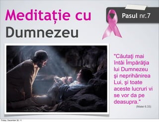 Meditație cu             Pasul nr.7


    Dumnezeu
                          "Căutaţi mai
                          întâi Împărăţia
                          lui Dumnezeu
                          şi neprihănirea
                          Lui, şi toate
                          aceste lucruri vi
                          se vor da pe
                          deasupra."
                                   (Matei 6.33)



Friday, December 30, 11
 