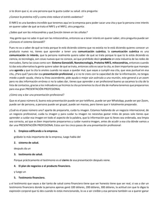 si te dicen que sí, es una persona que le gusta cuidar su salud. otra pregunta:
¿Conoce la proteína nrf2 y como ésta reduce el estrés oxidativo?
El NRF2 es una bandera increíble que tenemos aquí en la empresa para poder sacar una cita y que la persona cree interés
en querer saber de qué se trata el NRF1 y el NRF2, otra pregunta:
¿Sabes qué son las mitocondrias y qué función tienen en las células?
Hay gente que no sabe ni qué son las mitocondrias, entonces va a tener interés en querer saber, otra pregunta puede ser
¿Conoces el sistema Genoxidil?
Pues no va a saber de qué se trata porque le está diciendo sistema que no existía no le está diciendo quieres conocer un
producto nuevo no, tienes que aprender a tener una comunicación cuántica, la comunicación cuántica es una
comunicación de interés, que la persona realmente quiera saber de qué se trata porque lo que tú le estás diciendo es
ciencia, es tecnología, son cosas nuevas que no conoce, así que prohibido decir producto en esta industria de las redes de
mercadeo, llama las cosas como son: Sistema Genoxidil, Nanotecnología, Proteína NRF2, mitocondrias, entonces cuando
tú das esta alternativa la gente quiere saber de qué se trata, entonces sólo es sacar la cita, es bien importante que manejes
una agenda y que la cita la anotes cuando no vayas a quedar mal, que vayas a cumplir esa cita, que seas puntual en esa
cita, ¿Para qué? para dar esa presentación profesional, y si no te crees con la capacidad de dar la información, no tengas
miedo a pedir ayuda, checa tu línea ascendente, pide ayuda o mejor aún acércalo a una reunión, este general a un zoom
pero no des información errónea si no la sabes dar, tienes que aprender a ser profesional bueno ya sacamos la cita de la
lista de contactos, gracias a los indicadores ya hicimos la cita ya tenemos la cita el día de mañana tenemos que prepararnos
para esa gran PRESENTACIÓN PROFESIONAL
¿Cómo voy a dar una presentación profesional?
Que es el paso número 6, bueno esta presentación puede ser por teléfono, puede ser por WhatsApp, puede ser por Zoom,
puede ser de persona, a persona puede ser grupal, puede ser masiva, pero tienes que ir totalmente preparado.
¿Cuál es el paso número uno? aparte de prepararte, cuida tu imagen. Estamos hablando de un negocio internacional, de
un negocio profesional, cuida tu imagen y para cuidar tu imagen no necesitas gastar miles de pesos solo tienes que
aprender a cuidar esa imagen en todo el aspecto de la palabra, que la información que tú lleves sea ordenada, sea limpia
sea correcta, así que es bien importante prepararnos y cuidar nuestra imagen, antes de acudir a esa cita dónde vamos a
dar una PRESENTACIÓN PROFESIONAL Estos son los cinco pasos de una presentación profesional:
1. Empieza edificando a la empresa.
grábate lo más importante de la empresa, luego habla del
2. sistema de salud.
después da un
3. testimonio de salud.
Porque prácticamente el testimonio es el cierre de esa presentación después viene.
4. El plan de negocios o el producto financiero.
y luego un
5. Testimonio financiero.
y el testimonio que vayas a dar tanto de salud como financiero tiene que ser honesto tiene que ser real, si vas a dar un
testimonio financiero donde la persona apenas ganó 100 dólares, 200 dólares, 300 dólares, la actitud con que lo digas la
expresión corporal que tú des cuando lo estás mencionando, lo va a ser creíble y esa persona también va a querer ganar
 