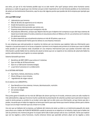 ese extra, así que sé lo más honesto posible aquí no se vale mentir ¿Por qué? porque somos seres humanos somos
personas y a nadie nos gusta que nos mientan así que es bien importante ser lo más honesto posibles en los testimonios
de salud y en los testimonios financieros, aquí te voy a dar algunos puntos que puedes dar de la empresa por ejemplo que
somos:
¿Por qué NBN Living?
 Laboratorios que tenemos
 Más de 30 años de experiencia en la industria
 Grado farmacéutico que tenemos
 Certificaciones internacionales que somos una
 Empresa mexicoamericana que manejamos más de
 40 productos diferentes, aunque aquí déjame decirte que el objetivo de la empresa es que sólo haya sistemas de
Salud recorriendo todo el mundo y estamos en ese proceso ahora en México y EE.UU. ya contamos con 5 sistemas
de salud que estamos
 En plena expansión que actualmente estamos en más de 50 países y que es un
 Plan de compensación hecho para los latinos es una empresa mexicana
Es una empresa que está pensando en nosotros los latinos por eso tenemos que explotar toda esa información para
impactar a esa persona pero tú no la vas a impactar si primero no te impacta esto primero te la tienes que creer tú dónde
estás parado en qué empresa estás visualízate en una empresa internacional para que puedas transmitir toda esta
información cuando hablen de los sistemas de salud no tienes que ser un experto en los sistemas de salud solo habla los
puntos sobresalientes que la gente no conoce ejemplo:
Sistema Genoxidil que tiene
 Beneficios de NRF1 NRF2 y que actúa en 5 sistemas
 Que son Más de 50 fitonutrientes
 Que en su Fabricación (nanotecnología)
 y que tiene 5 procesos en su elaboración.
En el SISTEMA ANTIEDAD
 Que Nutre, hidrata, desintoxica, tonifica
 Efecto lifting en cinco minutos
 Ingredientes de origen natural
En el sistema non LONCOPHYLL
 Que Beneficia en tres sistemas: Inmune, desintoxicación, nutrición.
 Que son 12 ingredientes
 de nanotecnología
 5 procesos
Para juntos ganar la batalla con los más de 100 tipos de cáncer que hay en el mundo, entonces como ves sólo resaltan lo
más sobresaliente y algo que funciona mucho cuando das la presentación de salud da a probar que la persona lo toque lo
vuela lo sienta porque su cerebro lo va incubar como algo real no sólo como una información, así que tienes que dar a
probar, recuerda que en todos los negocios se tiene que invertir pues aquí tienes que invertir tiempo y dinero pero créeme
lo que va es la mejor inversión que vas a hacer en tu vida
Una vez que ya hablaste de la empresa, ya hablaste del sistema de salud, ya diste es un testimonio pequeño de salud,
pues ahora vas a hablar del PLAN DE NEGOCIOS cuando la persona no es experta en la industria, basta que le hables tan
solo las primeras tres maneras de ganar no ocupas darle todo el plan porque solo lo vas a confundir, tienes que explicar
que son las regalías y cómo funcionan, mucho entonces tienes que aprender primero ¿Qué son las regalías y cómo
 
