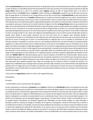 está el acontecimiento de pronto la persona te dice: no tengo dinero ese es el acontecimientoque dice tu cerebro empieza
a sudar empiezas a incomodarte porque inconscientemente crees que la venta ya no se hizo porque la persona te dijo no
tengo dinero bueno eh y cuál es tu emoción pues negativa porque te dijo no tengo dinero pero si tú entre el
acontecimiento y la emoción haces un quiebre es decir controla sus emociones y ayudas a que esa persona, eso que te
dijo no tenga dinero se convierta en un si tengo dinero es muy fácil escucha bien el acontecimiento es que la persona te
dijo no tengo dinero como tú en el quiebre rápidamente vas a superar la emoción negativa le vas a decir: precisamente la
empresa pensó en personas como tú que a veces no tienen dinero y tiene un sistema que te puede permitir que lo que a
ti te interesó que es el sistema Genoxidil te salga totalmente gratis, ahí cambia una emoción tuya y cambia la emoción de
tu prospecto, qué pasa si la persona tú la estás invitando al negocio y te dice no tengo tiempo cada vez que la persona te
diga a uno inconscientemente te está diciendo todo lo contrario porque nuestro cerebro desconoce la palabra no entonces
como tú no vas a escuchar el no aunque la persona te dijo no tengo tiempo tu cerebro va a escuchar tengo tiempo sólo
que estoy desorganizada solo que no sé cómo hacerlo ese es el quiebre que tú tienes que hacer en la emoción si la persona
me dice no tengo tiempo te vas a decir este negocio está diseñado para ti que no tienes mucho tiempo libre porque lo
puedes hacer desde tu casa puedes comenzar con una hora dos horas con tu negocio vaya creciendo puedes ir
aumentando el tiempo es lo maravilloso de esta industria que esté hecho para las personas que no tenemos tiempo de
qué fácil es mover el tiempo por lo tanto si el acontecimiento es negativo pero tú en el quiebre lo convertiste en una
emoción positiva el resultado o la acción como va a ser totalmente positiva haz una lista de todos los acontecimientos
negativos y a cada acontecimiento hay un quiebre positivo y verás que te vas empoderar que tus emociones van a ser de
poder que cada vez que alguien te diga algo negativo tú lo vas a convertir en algo positivo para que la acción sea totalmente
positiva recuerda que sin cierre no hay negocio tienes que aprender a manejar las emociones tuyas y del prospecto tienes
que aprender a cerrar práctica es muy fácil todo es aprendido nadie nace sabiendo nada yo te voy a hablar de mí yo no
tengo mucha experiencia en esta industria en mi segunda empresa la primera empresa orgullosamente también la hice
como con MISAEL DÍAZ líder diamante platino aquí en nuestra empresa, él también fue mi patrocinador allá por eso es
tan importante seguir un sistema para las personas que no tenemos experiencia en la industria para las personas que no
conocemos líderes de la industria porque los que conocen líderes de alguna otra manera es mucho más fácil crecer pero
esto demuestra que cualquiera puede hacer redes de mercadeo que no importa la edad ni el grado de estudios ni la
experiencia o habilidades que no tengas todo lo puedes aprender todo comienza en el acontecimiento todo depende del
quiebre que tú le hagas para que la emoción sea positiva y por consecuencia la acción sea la que tú esperabas así que
aprendamos a cerrar bueno esta es la manera de dar una presentación profesional como ves son pasos muy sencillos que
tenemos que seguir.
Y ahora viene el seguimiento a quién le vamos a dar seguimiento pues
Al prospecto,
Al cliente
Y al distribuidor que es el (constructor de negocios)
Es bien importante no confundir al prospecto con el cliente al cliente con el distribuidor quién es el prospecto el que está
en tu lista de contactos que ya tuviste es un acercamiento con él pero de alguna manera no se ha cerrado ese sigue siendo
un prospecto para ti y hay que darle seguimiento como prospecto el cliente es la persona que solo le gusta cuidar su salud
pero no le gusta hacer un negocio el distribuidor pues es el constructor de negocio como le vamos a dar ese seguimiento
bueno al prospecto si ya existió una presentación y aún no decide qué hacer invita a la otra presentación grupal o si lo
prefiere una individual y que te acompaña alguien recuerda que “la unión hace la fuerza” realiza una llamada de tres, si
no puedes hacerlo físicamente, las llamadas tripartitas por WhatsApp son bien facilita pueden ser video llamadas o
llamadas y están en contacto la energía se multiplica tú el experto y el prospecto, manda la información de su interés si
tú realmente escuchaste su necesidad, si la persona tiene problemas de salud pero no creyó en lo que tú le dijiste al enviar
un testimonio después otra poquita de información no lo satures, pero si esa persona sólo le interesa por el momento
cuidar su salud no le hables de negocio, porque no va a hacer ni una cosa ni otra todo tiene un proceso la persona muchas
veces comienza como cliente y se cambia a distribuidor o entra un distribuidor con mucha emoción aquí me voy a comer
 
