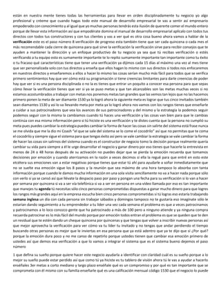 están en nuestra mente tienes todas las herramientas para llevar en orden disciplinadamente tu negocio yo algo
profesional y créeme que cuando hagas todo este manual de desarrollo empresarial te vas a sentir así empresario
empoderado con conocimiento y al igual que yo muchas personas tendrás esta ilusión de quererte comer el mundo entero
porque de llevar esta información así que empodérate domina el manual de desarrollo empresarial aplícalo con todos tus
directos con todos tus constructores y con tus clientes y vas a ver qué es otra cosa bueno ahora vamos a hablar de la
verificación este es el paso número 8 verificación de progreso esta también tiene que ser cada quincena o cada mes el
más recomendable cada cierre de quincena para qué sirve la verificación la verificación sirve para recibir consejos que te
ayuden a mantener la dirección y un enfoque productivo de tu negocio ya sea que tú recibas verificación o estés
verificando a tu equipo esto es sumamente importante te lo repito sumamente importante tan importante como tu éxito
o tu fracaso qué características tiene que tener una verificación ya dijimos cada 15 días al máximo una vez al mes tiene
que ser personalizada solo con tus directos y enseña que ellos hagan lo mismo con sus directos si todos nos enfocaremos
en nuestros directos y enseñaremos a ellos a hacer lo mismo las cosas serían mucho más fácil para todos que se verifica
primero sentimientos hay que ver cómo está su programación si tiene creencias limitantes para darle creencias de poder
hay que ver si es una persona disciplinada o no la es tienes que entrar un poquito a conocer esa persona para que sepas
cómo llevar la verificación tienes que ver si ya se puso metas y que tan alcanzables son las metas muchas veces si no
estamos acostumbrados a trabajar con metas nos ponemos metas tan grandes que las vemos tan lejos que no las hacemos
primero ponen la meta de ser diamante 1530 ya lo logró ahora la siguiente meta es lograr que tus cinco invitados también
sean diamantes 1530 y así lo va llevando meta por meta ya lo logró ahora nos vamos con los rangos tienes que enseñarle
a cuidar a sus patrocinadores que vea los avances de sus patrocinadores y del mismo y la estrategia la podemos seguir
podemos seguir con la misma la cambiamos cuando tú haces una verificación y las cosas van bien para que le cambias
continúa con esa misma información pero si tú hiciste es una verificación y te distes cuenta que la persona no cumplió su
meta pues puedes cambiar la estrategia puedes cambiar la forma de hacer las cosas sin salirte del sistema está frase nunca
se me olvida que me la dio mi Coash “el que se sale del sistema se lo come el cocodrilo” así que no permitas que te coma
el cocodrilo y siempre sigue el sistema para que tengas éxito así pero se vale cambiar la estrategia se vale cambiar la forma
de hacer las cosas sin salirnos del sistema cuando es el constructor de negocio tomo la decisión porque realmente quería
cambiar su vida para siempre a él le urge desarrollar el negocio y ganar dinero por eso tienes que hacerle la entrevista en
menos de 24 o 48 horas después de su activación no puedes dejar que se pierda la emoción recuerda que tomamos
decisiones por emoción y cuando aterrizamos en la razón a veces decimos si ella la regué para que entré en esto este
etcétera sus emociones van a estar negativas porque tienes que estar tú ahí para ayudarle a soñar inmediatamente que
no se suelte esa emoción sigue los 8 pasos y la reunión que sea máximo de una hora tampoco lo absorba con tanta
información porque cuando le damos mucha información en una sola visita sencillamente no va a hacer nada porque sólo
con verlo si ya se cansó así que llévate la despacio paso por paso y pongan una fecha para su verificación si lo van a hacer
por semana por quincena si va a ser vía telefónica si va a ser en persona en una vídeo llamada por eso es tan importante
que manejes tu agenda tú necesitas sólo cinco personas comprometidas dispuestas a ganar mucho dinero para que logres
los rangos más grandes aquí en la empresa escucha bien cinco personas comprometidas si tú logras eso estaría trabajando
semana inglesa un día con cada persona sin trabajar sábados y domingos tampoco no te gustaría eso imagínate sólo le
estarían dando seguimiento a tu emprendedor a tu líder una vez cada semana el problema es que a veces patrocinamos
y patrocinamos a lo loco conozco gente que ha patrocinado a más de 100 pero a ninguno atiende y ya ninguna compra
recuerda patrocinar es lo más fácil del mundo porque por emoción todos entran el problema es que se queden que te den
un residual que te estén dando un cheque quincena por quincenas y que tengas que volver a inscribir nuevas personas así
que mejor aprovecha la verificación para ver cómo va tu líder tu invitado y no tengas que andar perdiendo el tiempo
buscando otras personas es mejor que le inviertas en esa persona que ya está adentro que ya te dijo que sí ¿Por qué?
porque la emoción dura poco y no me canso de repetirlo porque ustedes tienen que cambiar esa emoción primero de
ustedes así que demos esa verificación a que lo vamos a integrar el sistema que es el sistema bueno dejemos el paso
número
1 que defina su sueño porque quiere hacer este negocio ayudarla a identificar con claridad cuál es su sueño porque a lo
mejor su sueño puede estar perdido así que como tú ya hiciste es tu tablero de visión ahora tú le vas a ayudar a hacerlo
enséñales 3er metas a corto mediano y largo plazo enséñale qué es un compromiso y por qué es tan importante que se
comprometa con él mismo con su familia enseñarle qué es una calificación mensual código 1530 que el negocio lo puede
 