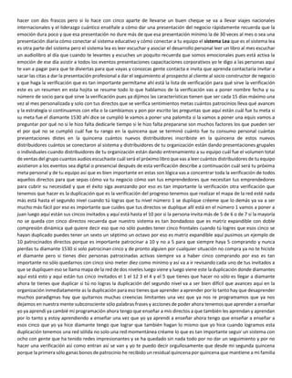hacer con dos frascos pero si lo hace con cinco aparte de llevarse un buen cheque se va a llevar viajes nacionales
internacionales y el liderazgo cuántico enséñale a cómo dar una presentación del negocio rápidamente recuerda que la
emoción dura poco y que esa presentación no dure más de que esa presentación mínimo la de 30 veces al mes o sea una
presentación diaria cómo conectar al sistema educativo y cómo conectar a tu equipo el sistema Lea que es el sistema lea
es otra parte del sistema pero el sistema lea es leer escuchar y asociar el desarrollo personal leer un libro al mes escuchar
un audiolibro al día que cuando te levantes y escuches un poquito recuerda que somos emocionales pues está activa la
emoción de ese día asistir a todos los eventos presentaciones capacitaciones corporativos yo le digo a las personas aquí
te van a pagar para que te diviertas para que vayas y conozcas gente contacta e invita que aprenda contactaría invitar a
sacar las citas a dar la presentación profesional a dar el seguimiento al prospecto al cliente al socio constructor de negocio
y que haga la verificación que es tan importante permítame ahí está la lista de verificación para qué sirve la verificación
este es un resumen en esta hojita se resume todo lo que hablamos de la verificación vas a poner nombre fecha y su
número de socio para qué sirve la verificación pues ya dijimos las características tienen que ser cada 15 días máximo una
vez al mes personalizada y solo con tus directos que se verifica sentimientos metas cuántos patrocinios lleva qué avances
y la estrategia si continuamos con ella o la cambiamos y pon por escrito las preguntas que aquí están cuál fue tu meta si
su meta fue el diamante 1530 ahí dice se cumplió le vamos a poner una palomita si la vamos a poner una equis vamos a
preguntar por qué no si le hizo falta dedicarle tiempo si le hizo falta prepararse son muchos factores los que pueden ser
el por qué no se cumplió cuál fue tu rango en la quincena que se terminó cuánto fue tu consumo personal cuántas
presentaciones distes en la quincena cuántos nuevos distribuidores inscribiste en la quincena de estos nuevos
distribuidores cuántos se conectaron al sistema y distribuidores de tu organización están dando presentaciones grupales
o individuales cuando distribuidores de tu organización están dando entrenamiento a su equipo cuál fue el volumen total
de ventas del grupo cuantos audios escuchaste cuál será el próximo libro que vas a leer cuántos distribuidores de tu equipo
asistieron a los eventos sea digital o presencial después de esta verificación describe a continuación cuál será tu próxima
meta personal y de tu equipo así que es bien importante en estas son lógica vas a concentrar toda la verificación de todos
aquellos directos para que sepas cómo va tu negocio cómo van tus emprendedores que necesitan tus emprendedores
para cubrir su necesidad y que el éxito siga avanzando por eso es tan importante la verificación otra verificación que
tenemos que hacer es la duplicación que es la verificación del progreso tenemos que realizar el mapa de la red esté nada
más está hasta el segundo nivel cuando tú logras que tu nivel número 1 se duplique créeme que lo demás ya va a ser
mucho más fácil por eso es importante que cuides que tus directos se duplique allí está en el número 1 vamos a poner a
juan luego aquí están sus cincos invitados y aquí está hasta el 10 por si la persona invita más de 5 de 6 o de 7 si la mayoría
no se queda con cinco directos recuerda que nuestro sistema es tan bondadoso que es matriz expandible con doble
compresión dinámica qué quiere decir eso que no sólo puedes tener cinco frontales cuando tú logres que esos cinco se
hayan duplicado puedes tener un sexto un séptimo un octavo por eso es matriz expandible aquí pusimos un ejemplo de
10 patrocinados directos porque es importante patrocinar a 10 y no a 5 para que siempre haya 5 comprando y nunca
pierdas tu diamante 1530 si solo patrocinan cinco y de pronto alguien por cualquier situación no compra ya no te hiciste
el diamante pero si tienes diez personas patrocinadas activas siempre va a haber cinco comprando por eso es tan
importante no sólo quedarnos con cinco sino meter diez como mínimo y así va a ir revisando cada uno de tus invitados a
que se dupliquen eso se llama mapa de la red de dos niveles luego viene y luego viene este la duplicación donde diamantes
aquí está esto y aquí están tus cinco invitados el 1 el 12 3 el 4 y el 5 que tienes que hacer no sólo es llegar a diamante
ahora te tienes que duplicar si tú no logras la duplicación del segundo nivel va a ser bien difícil que avances aquí en la
organización inmediatamente as la duplicación para eso tienes que aprender a aprender por lo tanto hay que desaprender
muchos paradigmas hay que quitarnos muchas creencias limitantes una vez que ya nos re programamos que ya nos
dejamos en nuestra mente subconsciente sólo palabras frases y acciones de poder ahora tenemos que aprender a enseñar
yo ya aprendí ya cambié mi programación ahora tengo que enseñar a mis directos a que también les aprendan y aprendan
por lo tanto y estoy aprendiendo a enseñar una vez que yo ya aprendí a enseñar ahora tengo que enseñar a enseñar a
esos cinco que yo ya hice diamante tengo que lograr que también hagan lo mismo que yo hice cuando logramos esta
duplicación tenemos una red sólida no solo una red momentánea créame lo que es tan importante seguir un sistema con
ocho con gente que ha tenido redes impresionantes y se ha quedado sin nada todo por no dar un seguimiento y por no
hacer una verificación así como entran así se van y yo te puedo decir orgullosamente que desde mi segunda quincena
porque la primera sólo ganas bonos de patrocinio he recibido un residual quincena por quincena que mantiene a mi familia
 