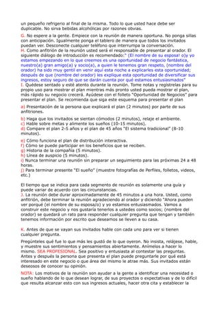 un pequeño refrigerio al final de la misma. Todo lo que usted hace debe ser
duplicable. No sirva bebidas alcohólicas por razones obvias.
G. No espere a la gente. Empiece con la reunión de manera oportuna. No ponga sillas
con anticipación. Igualmente ponga el tablero de manera que todos los invitados
puedan ver. Desconecte cualquier teléfono que interrumpa la conversación.
H. Como anfitrión de la reunión usted será el responsable de presentar al orador. El
siguiente diálogo de introducción es recomendado:“ (El nombre de su esposa! o)y yo
estamos empezando en lo que creemos es una oportunidad de negocio fantástica,
nuestro(a) gran amigo(a) y socio(a), a quien le tenemos gran respeto, (nombre del
orador) ha sido muy gentil en venir aquí esta noche a explicarles esta oportunidad;
después de que (nombre del orador) les explique esta oportunidad de diversificar sus
ingresos, estoy seguro de que se darán cuenta por qué estamos entusiasmados”
I. Quédese sentado y esté atento durante la reunión. Tome notas y regístrelas para su
propio uso para mostrar el plan mientras más pronto usted pueda mostrar el plan,
más rápido su negocio crecerá. Ayúdese con el folleto “Oportunidad de Negocios” para
presentar el plan. Se recomienda que siga este esquema para presentar el plan
a) Presentación de la persona que explicará el plan (2 minutos) por parte de sus
anfitriones.
b) Haga que los invitados se sientan cómodos (2 minutos), relaje el ambiente.
c) Hable sobre metas y alimente los sueños (10-15 minutos).
d) Compare el plan 2-5 años y el plan de 45 años “El sistema tradicional” (8-10
minutos).
e) Cómo funciona el plan de distribución interactiva.
f) Cómo se puede participar en los beneficios que se reciben.
g) Historia de la compañía (5 minutos).
h) Línea de auspicio (5 minutos).
i) Nunca terminar una reunión sin preparar un seguimiento para las próximas 24 a 48
horas.
j) Para terminar presente “El sueño” (muestre fotografías de Perfiles, folletos, videos,
etc.)

El tiempo que se indica para cada segmento de reunión es solamente una guía y
puede variar de acuerdo con las circunstancias.
J. La reunión debe durar aproximadamente de 45 minutos a una hora. Usted, como
anfitrión, debe terminar la reunión agradeciendo al orador y diciendo “Ahora pueden
ver porqué (el nombre de su esposa/o) y yo estamos entusiasmados. Vamos a
construir este negocio y nos gustaría tenerlos a ustedes como socios; (nombre del
orador) se quedará un rato para responder cualquier pregunta que tengan y también
tenemos información por escrito que deseamos se lleven a su casa.

K. Antes de que se vayan sus invitados hable con cada uno para ver si tienen
cualquier pregunta.
Pregúnteles qué fue lo que más les gustó de lo que oyeron. No insista, relájese, hable,
y muestre sus sentimientos y pensamientos abiertamente. Anímelos a hacer lo
mismo. SEA PROFESIONAL. Sea positivo y entusiasta al contestar las preguntas.
Antes y después la persona que presenta el plan puede preguntarle por qué está
interesado en este negocio o que área del mismo le atrae más. Sus invitados están
deseosos de conocer su opinión.
NOTA: Los motivos de la reunión son ayudar a la gente a identificar una necesidad o
sueño hablando de lo que desean lograr, de sus proyectos o expectativas y de lo difícil
que resulta alcanzar esto con sus ingresos actuales, hacer otra cita y establecer la
 