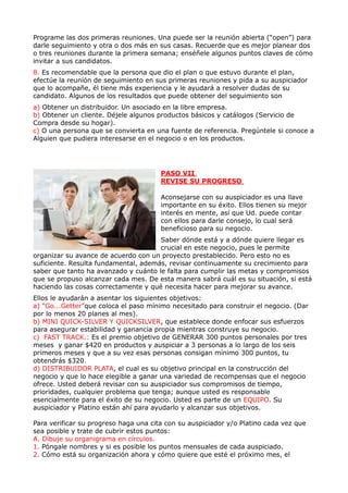 Programe las dos primeras reuniones. Una puede ser la reunión abierta (“open”) para
darle seguimiento y otra o dos más en sus casas. Recuerde que es mejor planear dos
o tres reuniones durante la primera semana; enséñele algunos puntos claves de cómo
invitar a sus candidatos.
8. Es recomendable que la persona que dio el plan o que estuvo durante el plan,
efectúe la reunión de seguimiento en sus primeras reuniones y pida a su auspiciador
que lo acompañe, él tiene más experiencia y le ayudará a resolver dudas de su
candidato. Algunos de los resultados que puede obtener del seguimiento son
a) Obtener un distribuidor. Un asociado en la libre empresa.
b) Obtener un cliente. Déjele algunos productos básicos y catálogos (Servicio de
Compra desde su hogar).
c) O una persona que se convierta en una fuente de referencia. Pregúntele si conoce a
Alguien que pudiera interesarse en el negocio o en los productos.




                                       PASO VII
                                       REVISE SU PROGRESO

                                       Aconsejarse con su auspiciador es una llave
                                       importante en su éxito. Ellos tienen su mejor
                                       interés en mente, así que Ud. puede contar
                                       con ellos para darle consejo, lo cual será
                                       beneficioso para su negocio.
                                      Saber dónde está y a dónde quiere llegar es
                                      crucial en este negocio, pues le permite
organizar su avance de acuerdo con un proyecto prestablecido. Pero esto no es
suficiente. Resulta fundamental, además, revisar continuamente su crecimiento para
saber que tanto ha avanzado y cuánto le falta para cumplir las metas y compromisos
que se propuso alcanzar cada mes. De esta manera sabrá cuál es su situación, si está
haciendo las cosas correctamente y qué necesita hacer para mejorar su avance.
Ellos le ayudarán a asentar los siguientes objetivos:
a) “Go...Getter”que coloca el paso mínimo necesitado para construir el negocio. (Dar
por lo menos 20 planes al mes).
b) MINI QUICK-SILVER Y QUICKSILVER, que establece donde enfocar sus esfuerzos
para asegurar estabilidad y ganancia propia mientras construye su negocio.
c) FAST TRACK.: Es el premio objetivo de GENERAR 300 puntos personales por tres
meses y ganar $420 en productos y auspiciar a 3 personas a lo largo de los seis
primeros meses y que a su vez esas personas consigan mínimo 300 puntos, tu
obtendrás $320.
d) DISTRIBUIDOR PLATA, el cual es su objetivo principal en la construcción del
negocio y que lo hace elegible a ganar una variedad de recompensas que el negocio
ofrece. Usted deberá revisar con su auspiciador sus compromisos de tiempo,
prioridades, cualquier problema que tenga; aunque usted es responsable
esencialmente para el éxito de su negocio. Usted es parte de un EQUIPO. Su
auspiciador y Platino están ahí para ayudarlo y alcanzar sus objetivos.

Para verificar su progreso haga una cita con su auspiciador y/o Platino cada vez que
sea posible y trate de cubrir estos puntos:
A. Dibuje su organigrama en círculos.
1. Póngale nombres y si es posible los puntos mensuales de cada auspiciado.
2. Cómo está su organización ahora y cómo quiere que esté el próximo mes, el
 