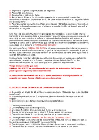 A. Exponer a la gente la oportunidad de negocios.
B. Ayudarlos a comenzar.
C. Enseñarles el patrón del éxito.
D. Promover el Sistema de educación (pregúntele a su auspiciador sobre las
herramientas que hay disponibles en el INA para poder desarrollar su negocio y el de
sus distribuidores).
E. Además, nunca se olvide de edificar a sus líderes (dándoles crédito por lo que han
cumplido), ellos podrán promover el sistema a sus distribuidores, lo cual ayudará a
desarrollar su negocio.

Este negocio está construido sobre principios de duplicación, la duplicación implica
transmitir a otra persona toda la información y experiencia que uno posee respecto al
negocio y su funcionamiento, así como mostrarle las habilidades, estrategias y
procedimientos necesarios para aumentar las posibilidades de éxito, así que dé buen
ejemplo: Sea fiel con el compromiso que se hizo a sí mismo de alcanzar sus objetivos,
sumérjase en el Sistema y PERSIGA SUS SUEÑOS!
Por eso, enseñar el PATRON DEL EXITO a otras personas constituye la mejor manera
de garantizar que los miembros de su organización sepan tanto como usted y, por lo
mismo, puedan triunfar. Después de todo, en este negocio se tiene éxito ayudando a
que los demás tengan éxito.
Es importante recordar, además, que el hecho de asociar personas no es suficiente
para obtener beneficios económicos. Las ganancias en la Distribución en Red
dependen del volumen de productos que estas personas logren mover
Tenga bien presente que este
PATRON DEL EXITO es sencillamente un círculo de actividades. Del primer
paso sigue el segundo y así sucesivamente.

Si conoce bien el PATRON DEL EXITO podrá desarrollar más rápidamente un
negocio con bases firmes y fáciles de enseñar a otros




EL SECRETO PARA DESARROLLAR UN NEGOCIO SOLIDO

A. Desarrolle un grupo de 15 a 20 personas de anchura. (Recuerde que le da liquidez
económica):
B. Haga una profundidad en 3 o 4 piernas. (Recuerde que le da seguridad en el
negocio).
C. Busque líderes que tengan las siguientes características:

1.   Que   tengan un sueño.
2.   Que   mantengan una actitud positiva.
3.   Que   sean flexibles, orientados a sus metas y a sus sueños.
4.   Que   se comprometan a dar el plan 5, 6 ó más veces por semana.
5.   Que   asistan a las O. E., reuniones, seminarios y convenciones.
6. Que siga y enseñe el PATRON DEL ÉXITO y EL CICLO DEL EXITO.
7. Que entiendan la importancia de escuchar las cintas, lea libros y asociarse con la
línea de auspicio para motivación y asesoramiento.
8. Que tengan a mano productos, libros, cintas y lo necesario para uso inmediato.
9. Que establezcan buenos clientes y varias cuentas de venta al por menor.
 