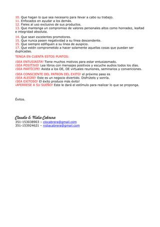 10. Que hagan lo que sea necesario para llevar a cabo su trabajo.
11. Enfocados en ayudar a los demás.
12. Fieles al uso exclusivo de sus productos.
13. Que mantenga un compromiso de valores personales altos como honradez, lealtad
e integridad absoluta.
14. Que sean excelentes promotores.
15. Que nunca pasen negatividad a su línea descendente.
15. Que siempre edifiquen a su línea de auspicio.
17. Que estén comprometido a hacer solamente aquellas cosas que puedan ser
duplicadas.
TENGA EN CUENTA ESTOS PUNTOS:
¡SEA ENTUSIASTA! Tiene muchos motivos para estar entusiasmado.
¡SEA POSITIVO! Lea libros con mensajes positivos y escuche audios todos los días.
¡SEA PARTÍCIPE! Asista a los OE, OE virtuales reuniones, seminarios y convenciones.
¡SEA CONSCIENTE DEL PATRON DEL EXITO! el próximo paso es
¡SEA ALEGRE! Este es un negocio divertido. Disfrútelo y sonría.
¡SEA EXITOSO! El éxito produce más éxito!
¡AFERRESE A SU SUEÑO! Este le dará el estímulo para realizar lo que se proponga.



Éxitos.




Claudio & Nidia Cabrera
351-153038903 – clocabrera@gmail.com
351-153924621 – nidiacabrera@gmail.com
 