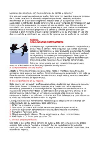 Las cosas que enumeró, son merecedoras de su tiempo y esfuerzo?
Una vez que tenga bien definido su sueño, determine con exactitud lo que se propone
dar o hacer para realizar el sueño u objetivo que desea ; establezca un plazo
determinado en el que desee lograr sus metas y cree un plan preciso con su
auspiciador o distribuidor directo para llevarlas a cabo y empiece de inmediato sin que
importe si se ha preparado o no, a poner el plan de acción y por último escriba un
enunciado claro y conciso de las metas que quiere lograr para realizar su sueño con
tiempos límites y lo que se propone dar a cambio y también puede describir con
exactitud el plan mediante el cual se propone lograrlo ; lea su enunciado en voz alta
dos veces al día y mientras lo lee, vea, sienta y piense que su sueño se ha realizado


                      PASO II
                      HAGA ALGUNOS COMPROMISOS

                      Nada que valga la pena en la vida se obtiene sin compromisos y
                      sin dar nada a cambio. Para conquistar sus sueños es preciso
                      establecer compromisos y estar dispuesto a cumplirlos. Necesita
                      poner todo, lo que esté de su parte con el fin de hacer realidad
                      los objetivos y las metas que se ha propuesto. Para lograr su
                      lista de objetivos y sueños a través del negocio de Distribución
                      Interactiva, usted necesitará hacer algunos compromisos.
                       Entre los compromisos que son convenientes asumir para
alcanzar el éxito dentro de éste negocio están los siguientes.
A. Comprometerse con uno mismo.
Adopte la firme determinación de desarrollar hasta el final todas las actividades
necesarias para alcanzar sus sueños. Comprométase con su auspiciador y con toda su
línea de auspicio. Comprométase también con sus auspiciados y establezca con ellos
una relación cordial y de apoyo mutuo.
B. Sea un profesional en su negocio.
Debe asumir con seriedad y profesionalismo todas las tareas que plantea su negocio,
tales como: buscar continuamente prospectos y nuevos mercados, organizar
reuniones y presentar el plan con regularidad, organizar cuidadosamente todas la
etapas de su crecimiento y todas las actividades del grupo, apoyar y orientar a los
miembros de su red, brindar un servicio de excelencia a los clientes y evitar la
competencia desleal o las prácticas contrarias a la ética del negocio y tener siempre a
la mano herramientas para desarrollar su negocio.
Las siguientes son sus herramientas necesarias para asegurarle un comienzo con
éxito. Consulte con su auspiciador para obtenerlas.
1. El “kit” de productos y ventas.
2. Diez o más productos adicionales para su uso personal o para mostrar.
3. Libros de superación personal que su distribuidor directo le recomiende.
4. Manual del Patrón del Éxito.
5. CDs de aprendizaje básicos, CDs de seguimiento y Libros recomendados.
6. Mp3 Player o Cd Player para escuchar CDs.
C. Use sus propios productos.
Casi todo lo que usted ahora compra, se puede y debe ser comprado de su propio
negocio. Esto se llama “lealtad al producto”. Revise cuidadosamente todos los
catálogos para familiarizarse con los productos y servicios que están disponibles para
usted en su negocio.
 