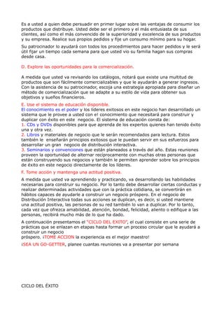 Es a usted a quien debe persuadir en primer lugar sobre las ventajas de consumir los
productos que distribuye. Usted debe ser el primero y el más entusiasta de sus
clientes, así como el más convencido de la superioridad y excelencia de sus productos
y su empresa. Realice sus propios pedidos y fije un consumo mínimo para su hogar.
Su patrocinador lo ayudará con todos los procedimientos para hacer pedidos y le será
útil fijar un tiempo cada semana para que usted vio su familia hagan sus compras
desde casa.

D. Explore las oportunidades para la comercialización.

A medida que usted va revisando los catálogos, notará que existe una multitud de
productos que son fácilmente comercializables y que le ayudarán a generar ingresos.
Con la asistencia de su patrocinador, escoja una estrategia apropiada para diseñar un
método de comercialización que se adapte a su estilo de vida para obtener sus
objetivos y sueños financieros.
E. Use el sistema de educación disponible.
El conocimiento es el poder y los líderes exitosos en este negocio han desarrollado un
sistema que le provee a usted con e! conocimiento que necesitará para construir y
duplicar con éxito en este negocio. El sistema de educación consta de:
1. CDs y DVDs disponibles para que aprenda de los expertos quienes han tenido éxito
una y otra vez.
2. Libros y materiales de negocio que le serán recomendados para lectura. Estos
también le enseñarán principios exitosos que le puedan servir en sus esfuerzos para
desarrollar un gran negocio de distribución interactiva.
3. Seminarios y convenciones que están planeados a través del año. Estas reuniones
proveen la oportunidad de alternar recíprocamente con muchas otras personas que
están construyendo sus negocios y también le permiten aprender sobre los principios
de éxito en este negocio directamente de los líderes.
F. Tome acción y mantenga una actitud positiva.
A medida que usted va aprendiendo y practicando, va desarrollando las habilidades
necesarias para construir su negocio. Por lo tanto debe desarrollar ciertas conductas y
realizar determinadas actividades que con la práctica cotidiana, se convertirán en
hábitos capaces de ayudarle a construir un negocio próspero. En el negocio de
Distribución Interactiva todas sus acciones se duplican, es decir, si usted mantiene
una actitud positiva, las personas de su red también lo van a duplicar. Por lo tanto,
cada vez que ofrezca amabilidad, atención, bondad, felicidad, aliento o edifique a las
personas, recibirá mucho más de lo que ha dado.
A continuación presentamos el “CICLO DEL EXITO”, el cual consiste en una serie de
prácticas que se enlazan en etapas hasta formar un proceso circular que le ayudará a
construir un negocio
próspero. ¡TOME ACCION la experiencia es el mejor maestro!
¡SEA UN GO-GETTER, planee cuantas reuniones va a presentar por semana




CICLO DEL ÉXITO
 