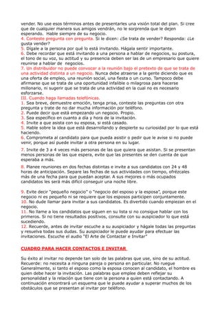 vender. No use esos términos antes de presentarles una visión total del plan. Si cree
que de cualquier manera sus amigos vendrán, no le sorprenda que le dejen
esperando. Hable siempre de su negocio.
4. Conteste pregunta con pregunta. Si le dicen: ¿Se trata de vender? Responda: ¿Le
gusta vender?
5. Dígale a la persona por qué lo está invitando. Hágala sentir importante.
6. Debe recordar que está invitando a una persona a hablar de negocios, su postura,
el tono de su voz, su actitud y su presencia deben ser las de un empresario que quiere
reunirse a hablar de negocios.
7. Un distribuidor no puede convocar a la reunión bajo el pretexto de que se trata de
una actividad distinta a un negocio. Nunca debe atraerse a la gente diciendo que es
una oferta de empleo, una reunión social, una fiesta o un curso. Tampoco debe
afirmarse que se trata de una oportunidad infalible o milagrosa para hacerse
millonario, ni sugerir que se trata de una actividad en la cual no es necesario
esforzarse.
III. Cuando haga llamadas telefónicas.
1. Sea breve, demuestre emoción, tenga prisa, conteste las preguntas con otra
pregunta y trate de no dar mucha información por teléfono.
2. Puede decir que está empezando un negocio. Propio.
3. Sea específico en cuanto a día y hora de la invitación.
4. Invite a que asista con su esposa, si está casado.
5. Hable sobre la idea que está desarrollando y despierte su curiosidad por lo que está
haciendo.
6. Comprometa al candidato para que pueda asistir o pedir que le avise si no puede
venir, porque así puede invitar a otra persona en su lugar.
7. Invite de 3 a 4 veces más personas de las que quiera que asistan. Si se presentan
menos personas de las que espera, evite que las presentes se den cuenta de que
esperaba a más.
8. Planee reuniones en dos fechas distintas e invite a sus candidatos con 24 y 48
horas de anticipación. Separe las fechas de sus actividades con tiempo, ofrézcales
más de una fecha para que puedan aceptar. A sus mejores o más ocupados
candidatos les será más difícil conseguir una noche libre.

9. Evite decir “pequeño negocio” o “negocio del esposo y la esposa”, porque este
negocio ni es pequeño ni se requiere que los esposos participen conjuntamente.
10. No dude llamar para invitar a sus candidatos. Es divertido cuando empiezan en el
negocio.
11. No llame a los candidatos que siguen en su lista si no consigue hablar con los
primeros. Si no tiene resultados positivos, consulte con su auspiciador lo que está
sucediendo.
12. Recuerde, antes de invitar escuche a su auspiciador y hágale todas las preguntas
y resuelva todas sus dudas. Su auspiciador le puede ayudar para efectuar las
invitaciones. Escuche el audio “El Arte de Contactar e Invitar”

CUADRO PARA HACER CONTACTOS E INVITAR

Su éxito al invitar no depende tan solo de las palabras que use, sino de su actitud.
Recuerde: no necesita a ninguna pareja o persona en particular. No ruegue
Generalmente, si tanto el esposo como la esposa conocen al candidato, el hombre es
quien debe hacer la invitación. Las palabras que emplee deben reflejar su
personalidad y la relación que tiene con la persona a quien está contactando. A
continuación encontrará un esquema que le puede ayudar a superar muchos de los
obstáculos que se presentan al invitar por teléfono.
 