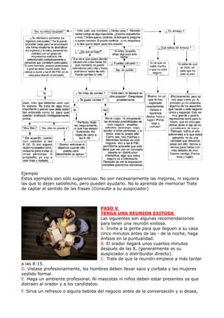 Ejemplo
Estos ejemplos son sólo sugerencias. No son necesariamente las mejores, ni siquiera
las que lo dejen satisfecho, pero pueden ayudarlo. No lo aprenda de memoria! Trate
de captar el sentido de las frases (Consulte a su auspiciador)



                                      PASO V
                                      TENGA UNA REUNION EXITOSA
                                      Las siguientes son algunas recomendaciones
                                      para tener una reunión exitosa.
                                      A. Invite a la gente para que lleguen a su casa
                                      cinco minutos antes de las - de la noche, haga
                                      énfasis en la puntualidad.
                                      B. El orador llegará unos cuantos minutos
                                      después de las 8, (generalmente es su
                                      auspiciador o distribuidor directo).
                                      C. Trate de que la reunión empiece a más tardar
a las 8:15.
D. Vístase profesionalmente, los hombres deben llevar saco y corbata y las mujeres
vestido formal.
E. Haga un ambiente profesional. Ni mascotas ni niños deben estar presentes ya que
distraen al orador y a los candidatos.
F. Sirva un refresco o alguna bebida del negocio antes de la conversación y si desea,
 