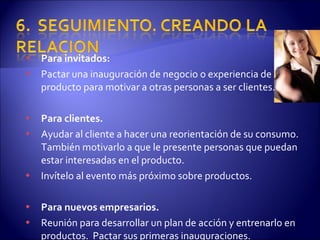 Para invitados: Pactar una inauguración de negocio o experiencia de producto para motivar a otras personas a ser clientes. Para clientes. Ayudar al cliente a hacer una reorientación de su consumo. También motivarlo a que le presente personas que puedan estar interesadas en el producto. Invítelo al evento más próximo sobre productos. Para nuevos empresarios. Reunión para desarrollar un plan de acción y entrenarlo en productos.  Pactar sus primeras inauguraciones. 