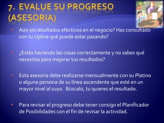 Aún sin resultados efectivos en el negocio? Has consultado con tu Upline qué puede estar pasando? ¿Estás haciendo las cosas correctamente y no sabes qué necesitas para mejorar tus resultados? Esta asesoría debe realizarse mensualmente con su Platino o alguna persona de su línea ascendente que esté en un mayor nivel al suyo.  Búscalo, tu quieres el resultado. Para revisar el progreso debe tener consigo el Planificador de Posibilidades con el fin de revisar la actividad. 