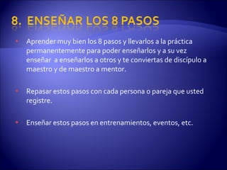Aprender muy bien los 8 pasos y llevarlos a la práctica permanentemente para poder enseñarlos y a su vez enseñar  a enseñarlos a otros y te conviertas de discípulo a maestro y de maestro a mentor.  Repasar estos pasos con cada persona o pareja que usted registre. Enseñar estos pasos en entrenamientos, eventos, etc. 