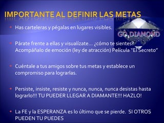 Has carteleras y pégalas en lugares visibles. Párate frente a ellas y visualízate… ¿cómo te sientes? Acompáñalo de emoción (ley de atracción) Película “El Secreto” Cuéntale a tus amigos sobre tus metas y establece un compromiso para lograrlas.  Persiste, insiste, resiste y nunca, nunca, nunca desistas hasta lograrlo!!! TU PUEDER LLEGAR A DIAMANTE!!! HAZLO! La FE y la ESPERANZA es lo último que se pierde.  SI OTROS PUEDEN TU PUEDES 