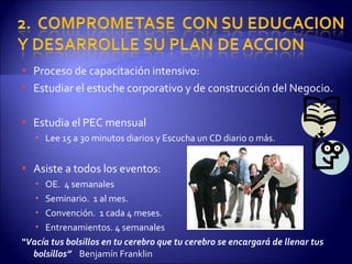 Proceso de capacitación intensivo: Estudiar el estuche corporativo y de construcción del Negocio. Estudia el PEC mensual Lee 15 a 30 minutos diarios y Escucha un CD diario o más. Asiste a todos los eventos: OE.  4 semanales Seminario.  1 al mes.  Convención.  1 cada 4 meses.  Entrenamientos. 4 semanales “ Vacía tus bolsillos en tu cerebro que tu cerebro se encargará de llenar tus bolsillos”  Benjamín Franklin 