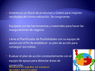 Invierte en un Stock de productos y Úsalos para mejores resultados de comercialización. Se congruente. Equípese con las herramientas y materiales para hacer las inauguraciones de negocio.  Llene el Planificador de Posibilidades con su equipo de apoyo con el fin de establecer  su plan de acción para conseguir sus metas. Evaluar el plan de acción constantemente con el equipo de apoyo para detectar áreas de  corrección. TRABAJA EN EQUIPO, SE LOGRAN MEJORES RESULTADOS 