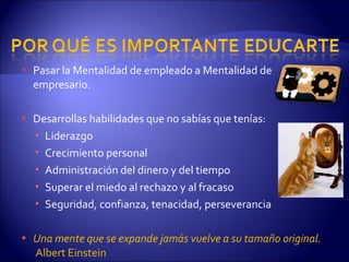 Pasar la Mentalidad de empleado a Mentalidad de empresario. Desarrollas habilidades que no sabías que tenías: Liderazgo Crecimiento personal Administración del dinero y del tiempo Superar el miedo al rechazo y al fracaso Seguridad, confianza, tenacidad, perseverancia Una mente que se expande jamás vuelve a su tamaño original.  Albert Einstein 