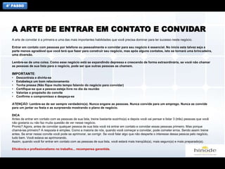 4° PASSO
A arte de convidar é a primeira e uma das mais importantes habilidades que você precisa dominar para ter sucesso neste negócio.
Entrar em contato com pessoas por telefone ou pessoalmente e convidar para seu negócio é essencial. No início esta talvez seja a
parte menos agradável que você terá que fazer para construir seu negócio, mas após alguns contatos, isto se tornará uma brincadeira,
uma diversão.
Lembre-se de uma coisa. Como esse negócio está se expandindo depressa e crescendo de forma extraordinária, se você não chamar
as pessoas de sua lista para o negócio, pode ser que outras pessoas as chamem.
IMPORTANTE:
• Descontraia e divirta-se
• Estabeleça um bom relacionamento
• Tenha pressa (Não fique muito tempo falando do negócio para convidar)
• Certifique-se que a pessoa esteja livre no dia da reunião
• Valorize o propósito do convite
• Confirme o compromisso e despeça-se
ATENÇÃO: Lembre-se de ser sempre verdadeiro(a). Nunca engane as pessoas. Nunca convide para um emprego. Nunca as convide
para um jantar ou festa e as surpreenda mostrando o plano de negócio.
DICA
Antes de entrar em contato com as pessoas de sua lista, treine bastante sozinho(a) e depois você vai pensar e listar 3 (três) pessoas que você
não gostaria ou não faz muita questão de ver nesse negócio.
Pronto? Agora, antes de convidar qualquer pessoa de sua lista você irá entrar em contato e convidar essas pessoas primeiro. Mas porque
chamá-las primeiro? A resposta é simples. Como a maioria de nós, quando você começar a convidar, pode cometer erros. Sendo assim treine
antes. Se errar nesse convite você pode se aprimorar, se corrigir. Se você falar algo que não desperte o interesse dessa pessoa pelo negócio,
tudo bem. Você estava se aprimorando.
Assim, quando você for entrar em contato com as pessoas de sua lista, você estará mais tranqüilo(a), mais seguro(a) e mais preparado(a).
Eficiência e profissionalismo no trabalho... recompensa garantida.
A ARTE DE ENTRAR EM CONTATO E CONVIDAR
 