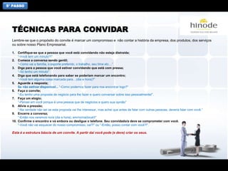 5° PASSO
Lembre-se que o propósito do convite é marcar um compromisso e não contar a história da empresa, dos produtos, dos serviços
ou sobre nosso Plano Empresarial.
1. Certifique-se que a pessoa que você está convidando não esteja distraída;
“-Você tem um minuto?!”
2. Comece a conversa sendo gentil;
“-Como vai a família, o esporte preferido, o trabalho, seu time etc…”
3. Diga para a pessoa que você estiver convidando que está com pressa;
“-Só tenho um minuto”
4. Diga que está telefonando para saber se poderiam marcar um encontro;
“-Você tem alguma coisa marcada para…(dia e hora)?”
5. Aguarde a resposta;
Se não estiver disponível... “-Como podemos fazer para nos encontrar logo?”
6. Faça o convite;
“-Eu tenho uma proposta de negócio para lhe fazer e quero conversar sobre isso pessoalmente!”.
7. Faça um elogio;
“-Pensei em você porque é uma pessoa que de negócios e quero sua opnião”
8. Alivie a pressão;
“-Na verdade não sei se esta proposta vai lhe interessar, mas achei que antes de falar com outras pessoas, deveria falar com você.”
9. Encerre a conversa;
“-Então nos veremos no/a (dia e hora), em/no/na(local)!”
10. Confirme o encontro e vá embora ou desligue o telefone. Seu convidado/a deve se comprometer com você.
“-Você não vai esquecer do nosso compromisso, vai?!” ou “-Então, posso contar com você?!”.
Esta é a estrutura báscia de um convite. A partir daí você pode (e deve) criar os seus.
TÉCNICAS PARA CONVIDAR
 