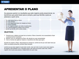 6° PASSO
As pessoas querem os resultados que este negócio pode proporcionar, os
benefícios que pode trazer para si própria, para sua família e para as
pessoas a quem ama:
• Ter mais tempo livre no futuro
• Ter mais dinheiro
• Ter uma segurança maior em relação ao futuro
• Ter menos pressão
• Ter um negócio próprio sem altos investimentos
• Ter a oportunidade de realizar seus sonhos
• Ajudar sua família, entre outras coisas.
OBJETIVOS:
1. Entenda que o objetivo principal de se mostrar o Plano é levantar uma necessidade e fazer
a pessoa sonhar novamente
2. Mostrar como os resultados do Plano vão atender as suas necessidades
3. Criar um senso de urgência. Explicar a importância de ele(a) agir agora
Quando for mostrar o Plano, descontraia-se e divirta-se. Lembre-se de que você sabe mais que
todos convidados presentes, portanto fique tranqüilo.
Lembre-se que esse negócio é para todo mundo, mas nem todo mundo é para esse negócio.
Se alguém está satisfeito com a situação atual e não está procurando nada mais, então o
negócio não é para essa pessoa, independente de quem seja.
APRESENTAR O PLANO
 