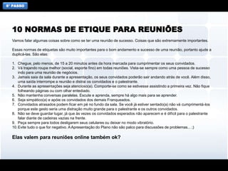 6° PASSO
Vamos falar algumas coisas sobre como se ter uma reunião de sucesso. Coisas que são extremamente importantes.
Essas normas de etiquetas são muito importantes para o bom andamento e sucesso de uma reunião, portanto ajude a
duplicá-las. São elas:
1. Chegue, pelo menos, de 15 a 20 minutos antes da hora marcada para cumprimentar os seus convidados.
2. Vá trajando roupa melhor (social, esporte fino) em todas reuniões. Vista-se sempre como uma pessoa de sucesso
indo para uma reunião de negócios.
3. Jamais saia da sala durante a apresentação, os seus convidados poderão sair andando atrás de você. Além disso,
uma saída interrompe a reunião e distrai os convidados e o palestrante.
4. Durante as apresentações seja atencioso(a). Comporte-se como se estivesse assistindo a primeira vez. Não fique
folheando páginas ou com olhar entediado.
5. Não mantenha conversas paralelas. Escute e aprenda, sempre há algo mais para se aprender.
6. Seja simpático(a) e apóie os convidados dos demais Franqueados.
7. Convidados atrasados podem ficar em pé no fundo da sala. Se você já estiver sentado(a) não vá cumprimentá-los
porque este gesto seria uma distração muito grande para o palestrante e os outros convidados.
8. Não se deve guardar lugar, já que às vezes os convidados esperados não aparecem e é difícil para o palestrante
falar diante de cadeiras vazias na frente.
9. Peça sempre para todos desligarem seus celulares ou deixar no modo vibratório.
10.Evite tudo o que for negativo. A Apresentação do Plano não são palco para discussões de problemas... ;)
Elas valem para reuniões online também ok?
10 NORMAS DE ETIQUE PARA REUNIÕES
 