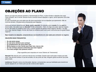 7° PASSO
Depois que algumas pessoas assistem a Apresentação do Plano, muitas dúvidas e objeções vão surgir.
Fique tranqüilo, isto é normal. Sempre houve e sempre haverá objeções e, agora, vamos aprender como lidar
com elas.
É muito importante que você saiba que não deve argumentar com as objeções que aparecerem. Não as
minimize também. Simplesmente compreenda suas objeções.
Lembre-se sempre dessa fórmula. Sente, senti e descobri. Eu entendo como sesente. Eu me senti do
mesmo jeito, mas sabe o que eu descobri? Então acrescente: – Bom, me diga uma coisa. Apenas imagine.
Se isto não fosse um problema para você, o quanto gostaria de ganhar nesse negócio? ou Bom, me diga
uma coisa. Apenas imagine. Se isto não fosse um problema para você, quem você acha que iria gostar desse
negócio?
Seja receptivo às objeções, compreenda-as e as transforme em uma razão para entrarem no negócio.
OBJEÇÕES MAIS FREQUENTES:
• Eu não tenho tempo
• Eu não tenho dinheiro para começar
• Eu simplesmente não quero fazer isso
• Minha esposa ou meu marido quer fazer isso, mas eu não
• Eu não conheço pessoas suficientes para esse negócio
• E se meus amigos não quiserem entrar?
[Veja sugestões para respostas em nosso Sistema de Treinamento]
Atenção! Não discuta com o ponto de vista de seu convidado. Quanto mais você quiser mostrar que está
certo, mais ele terá certeza no que ele acredita, em seu ponto de vista. Ninguém gosta de admitir que pode
estar errado.
Lembre-se: Ninguém vence uma discussão. Apenas o compreenda e use sua habilidade para transformar
aquela objeção em um motivo para que ele construa este negócio.
OBJEÇÕES AO PLANO
 